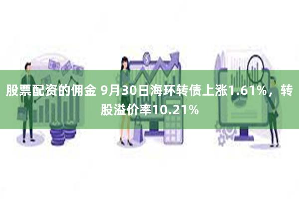 股票配资的佣金 9月30日海环转债上涨1.61%，转股溢价率10.21%