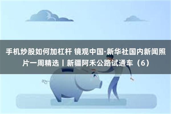 手机炒股如何加杠杆 镜观中国·新华社国内新闻照片一周精选丨新疆阿禾公路试通车（6）