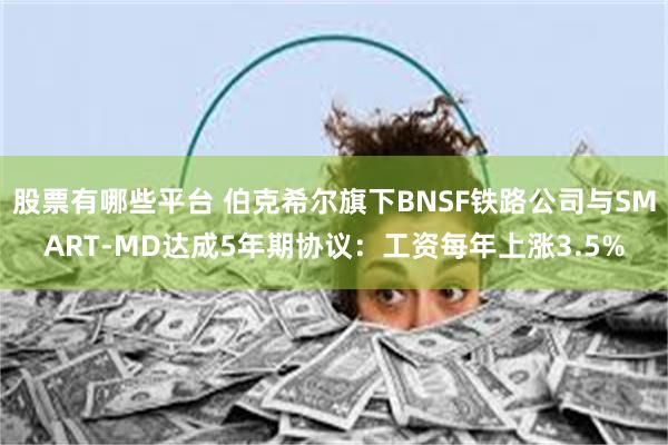 股票有哪些平台 伯克希尔旗下BNSF铁路公司与SMART-MD达成5年期协议：工资每年上涨3.5%