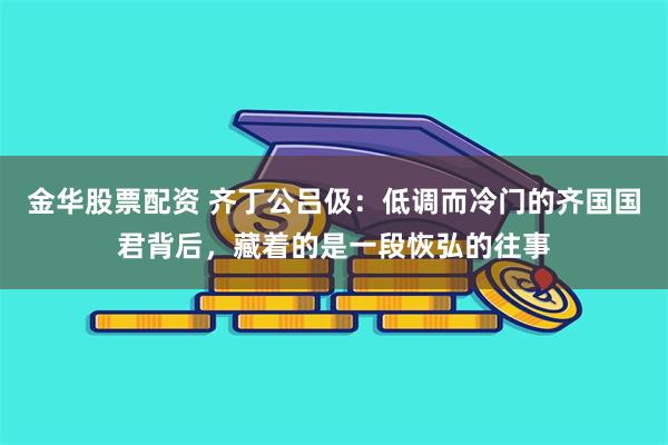 金华股票配资 齐丁公吕伋：低调而冷门的齐国国君背后，藏着的是一段恢弘的往事