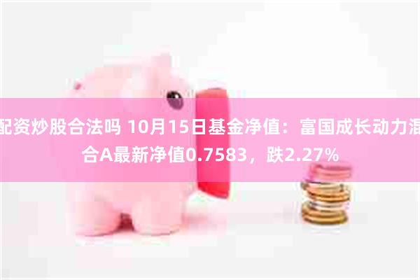 配资炒股合法吗 10月15日基金净值：富国成长动力混合A最新净值0.7583，跌2.27%