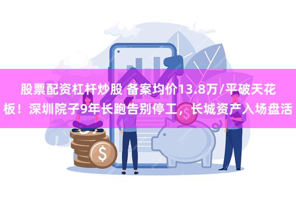 股票配资杠杆炒股 备案均价13.8万/平破天花板！深圳院子9年长跑告别停工，长城资产入场盘活