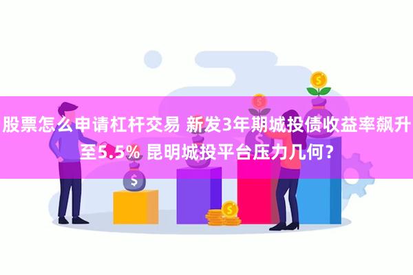 股票怎么申请杠杆交易 新发3年期城投债收益率飙升至5.5% 昆明城投平台压力几何？