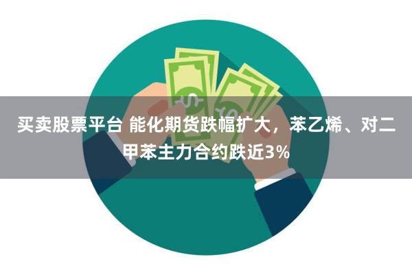 买卖股票平台 能化期货跌幅扩大，苯乙烯、对二甲苯主力合约跌近3%