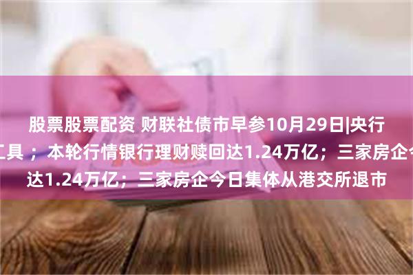 股票股票配资 财联社债市早参10月29日|央行启用买断式逆回购新工具 ；本轮行情银行理财赎回达1.24万亿；三家房企今日集体从港交所退市