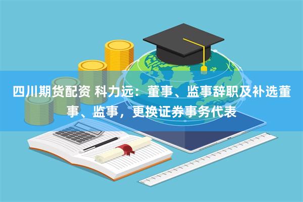 四川期货配资 科力远：董事、监事辞职及补选董事、监事，更换证券事务代表