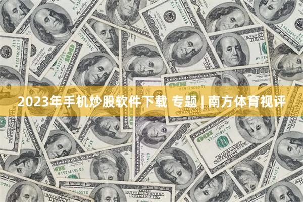 2023年手机炒股软件下载 专题 | 南方体育视评