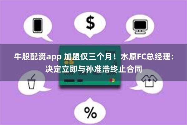 牛股配资app 加盟仅三个月！水原FC总经理：决定立即与孙准浩终止合同