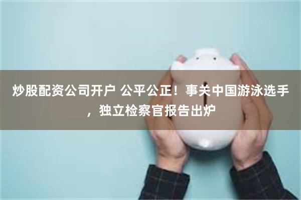 炒股配资公司开户 公平公正！事关中国游泳选手，独立检察官报告出炉