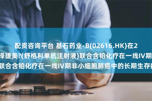 配资咨询平台 基石药业-B(02616.HK)在2024年ESMO年会上公布择捷美?(舒格利单抗注射液)联合含铂化疗在一线IV期非小细胞肺癌中的长期生存数据