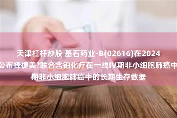 天津杠杆炒股 基石药业-B(02616)在2024年ESMO年会上公布择捷美?联合含铂化疗在一线IV期非小细胞肺癌中的长期生存数据