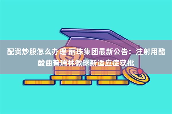 配资炒股怎么办理 丽珠集团最新公告：注射用醋酸曲普瑞林微球新适应症获批