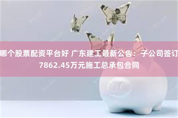 哪个股票配资平台好 广东建工最新公告：子公司签订7862.45万元施工总承包合同