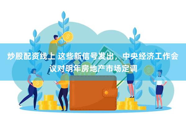 炒股配资线上 这些新信号发出，中央经济工作会议对明年房地产市场定调