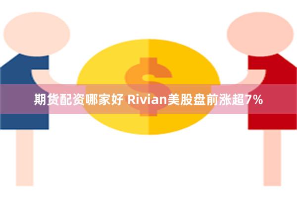 期货配资哪家好 Rivian美股盘前涨超7%