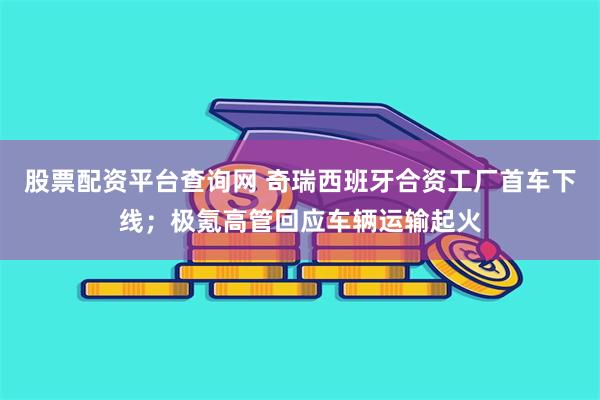 股票配资平台查询网 奇瑞西班牙合资工厂首车下线；极氪高管回应车辆运输起火