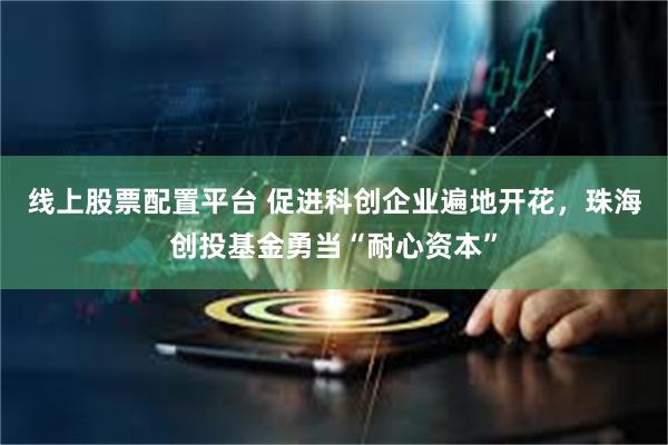 线上股票配置平台 促进科创企业遍地开花，珠海创投基金勇当“耐心资本”