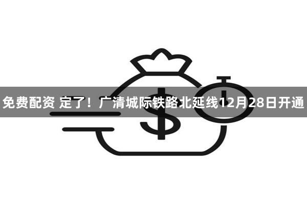 免费配资 定了！广清城际铁路北延线12月28日开通