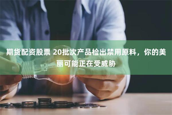 期货配资股票 20批次产品检出禁用原料，你的美丽可能正在受威胁