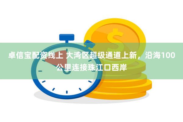 卓信宝配资线上 大湾区超级通道上新，沿海100公里连接珠江口西岸