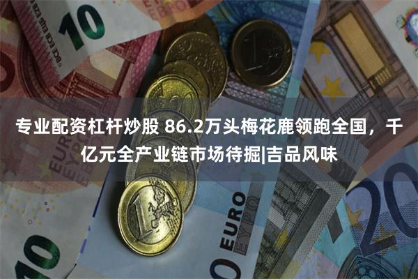 专业配资杠杆炒股 86.2万头梅花鹿领跑全国，千亿元全产业链市场待掘|吉品风味