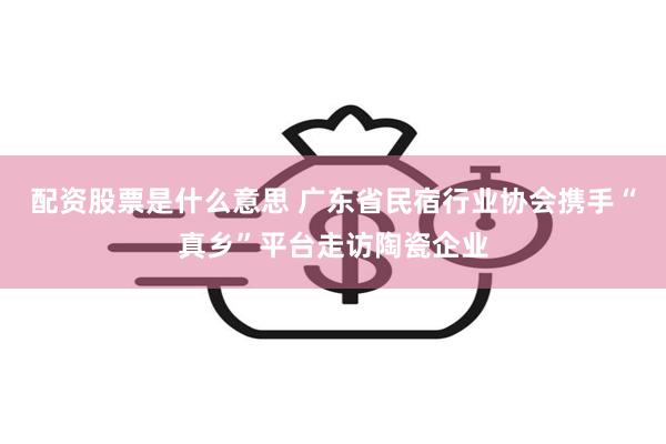 配资股票是什么意思 广东省民宿行业协会携手“真乡”平台走访陶瓷企业