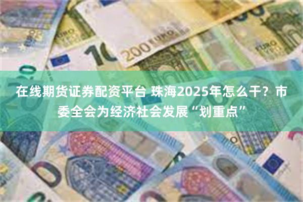 在线期货证券配资平台 珠海2025年怎么干？市委全会为经济社会发展“划重点”