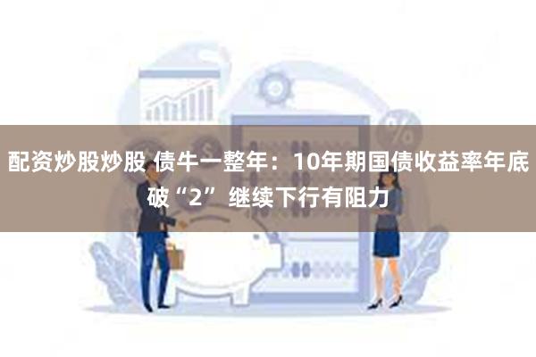 配资炒股炒股 债牛一整年：10年期国债收益率年底破“2” 继续下行有阻力