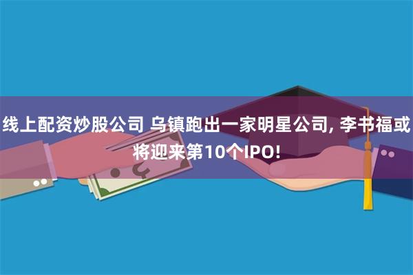 线上配资炒股公司 乌镇跑出一家明星公司, 李书福或将迎来第10个IPO!