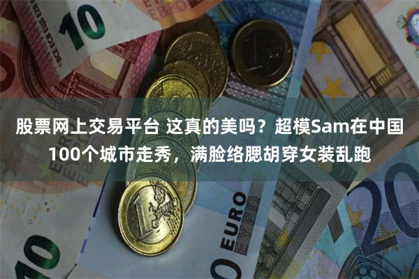 股票网上交易平台 这真的美吗？超模Sam在中国100个城市走秀，满脸络腮胡穿女装乱跑