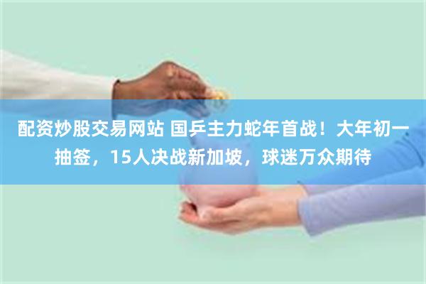 配资炒股交易网站 国乒主力蛇年首战！大年初一抽签，15人决战新加坡，球迷万众期待