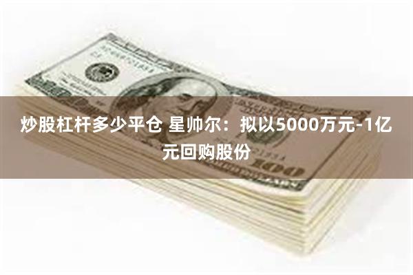 炒股杠杆多少平仓 星帅尔：拟以5000万元-1亿元回购股份